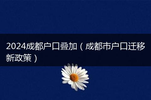 2024成都户口叠加（成都市户口迁移新政策）