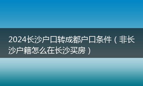 2024长沙户口转成都户口条件(非长沙户籍怎么在长沙买房)