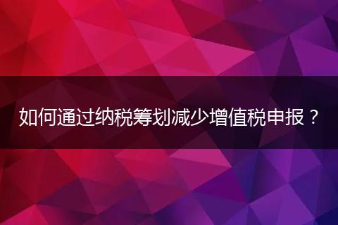 如何通过纳税筹划减少增值税申报？
