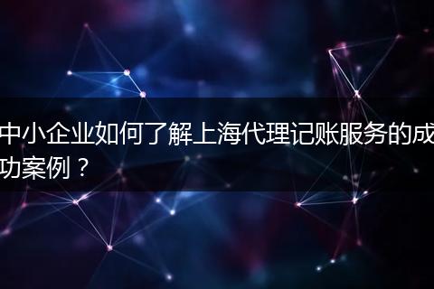 中小企业如何了解上海代理记账服务的成功案例？