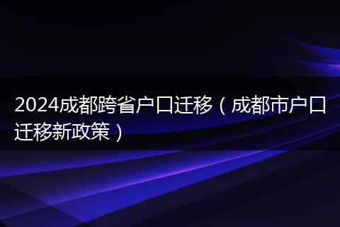 2024成都跨省户口迁移(成都市户口迁移新政策)