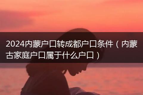 2024内蒙户口转成都户口条件（内蒙古家庭户口属于什么户口）