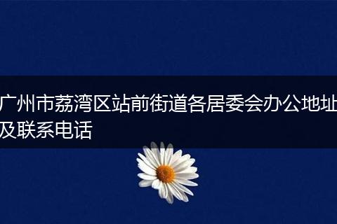 广州市荔湾区站前街道各居委会办公地址及联系电话