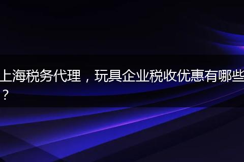上海税务代理，玩具企业税收优惠有哪些？