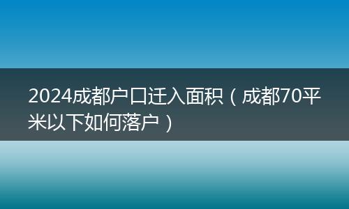 2024成都户口迁入面积(成都70平米以下如何落户)