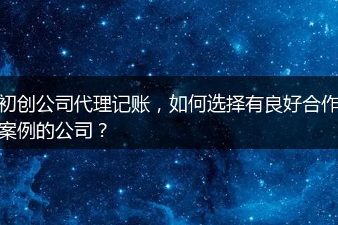 初创公司代理记账，如何选择有良好合作案例的公司？