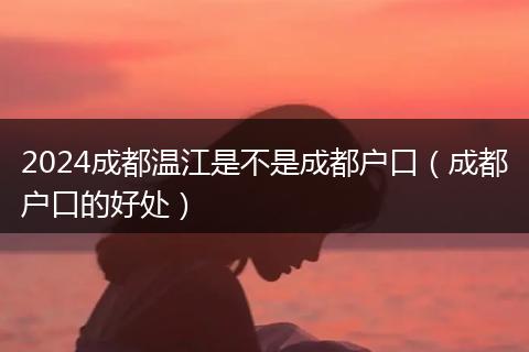 2024成都温江是不是成都户口(成都户口的好处)