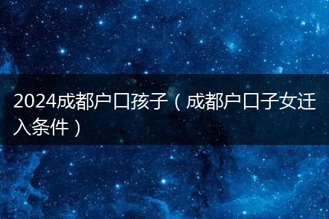 2024成都户口孩子（成都户口子女迁入条件）