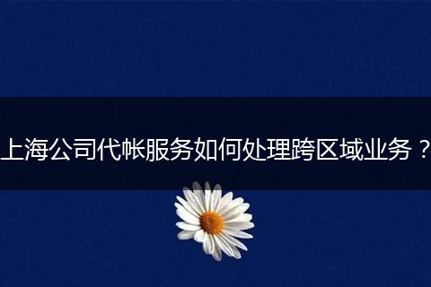 上海公司代帐服务如何处理跨区域业务？