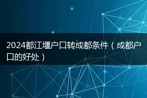 2024都江堰户口转成都条件(成都户口的好处)