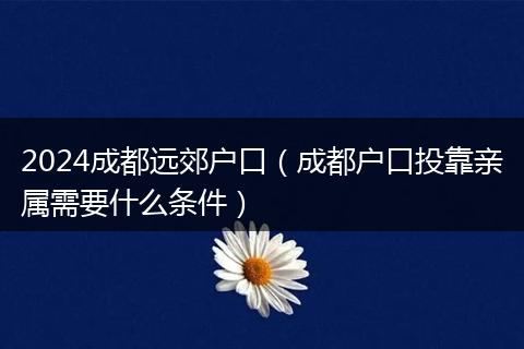 2024成都远郊户口（成都户口投靠亲属需要什么条件）