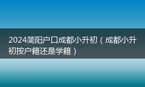 2024简阳户口成都小升初(成都小升初按户籍还是学籍)