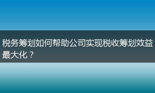 税务筹划如何帮助公司实现税收筹划效益最大化？