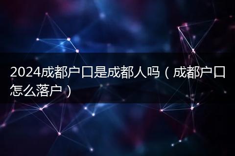 2024成都户口是成都人吗(成都户口怎么落户)