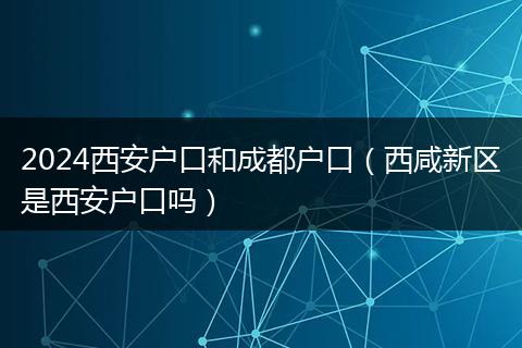 2024西安户口和成都户口（西咸新区是西安户口吗）