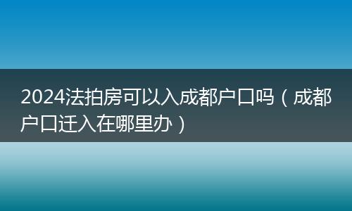 2024法拍房可以入成都户口吗(成都户口迁入在哪里办)
