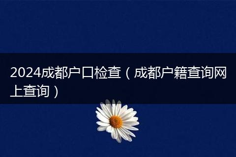 2024成都户口检查（成都户籍查询网上查询）