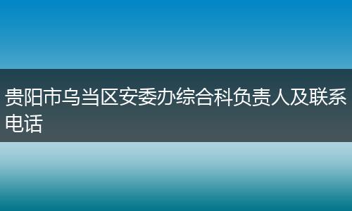 贵阳市乌当区安委办综合科负责人及联系电话
