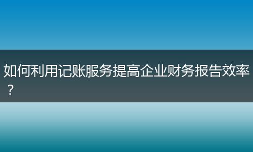 如何利用记账服务提高企业财务报告效率？