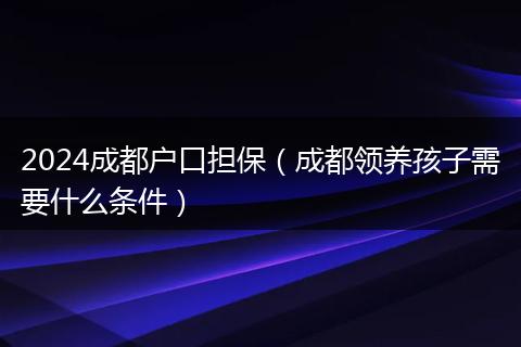 2024成都户口担保（成都领养孩子需要什么条件）
