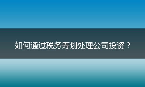 如何通过税务筹划处理公司投资？