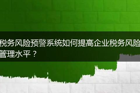 税务风险预警系统如何提高企业税务风险管理水平？