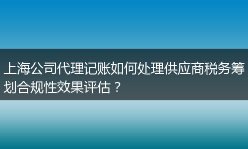 上海公司代理记账如何处理供应商税务筹划合规性效果评估？