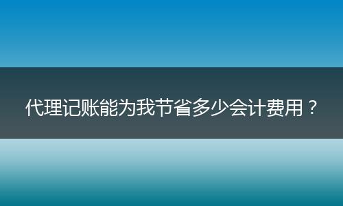 代理记账能为我节省多少会计费用？