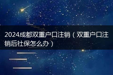 2024成都双重户口注销（双重户口注销后社保怎么办）