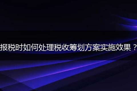 报税时如何处理税收筹划方案实施效果？