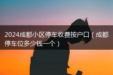 2024成都小区停车收费按户口(成都停车位多少钱一个)