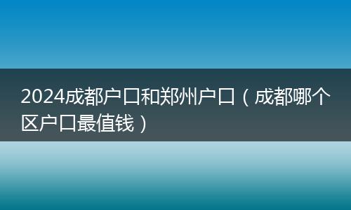 2024成都户口和郑州户口（成都哪个区户口最值钱）
