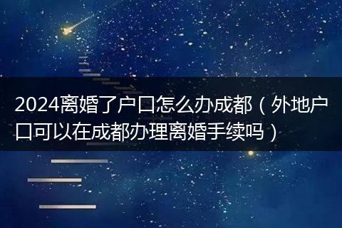 2024离婚了户口怎么办成都(外地户口可以在成都办理离婚手续吗)