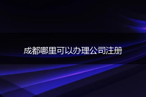成都哪里可以办理公司注册