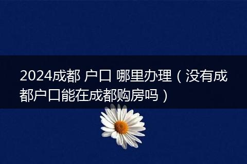 2024成都 户口 哪里办理(没有成都户口能在成都购房吗)