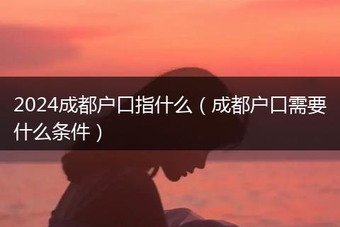 2024成都户口指什么(成都户口需要什么条件)