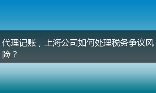 代理记账，上海公司如何处理税务争议风险？