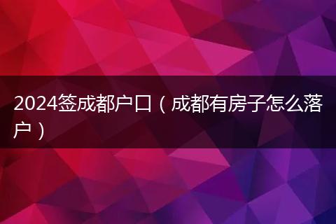 2024签成都户口(成都有房子怎么落户)