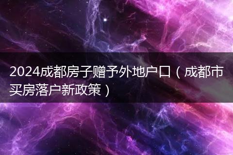 2024成都房子赠予外地户口(成都市买房落户新政策)