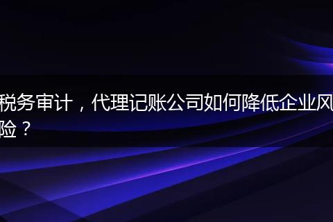税务审计，代理记账公司如何降低企业风险？