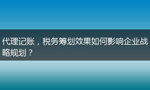 代理记账，税务筹划效果如何影响企业战略规划？