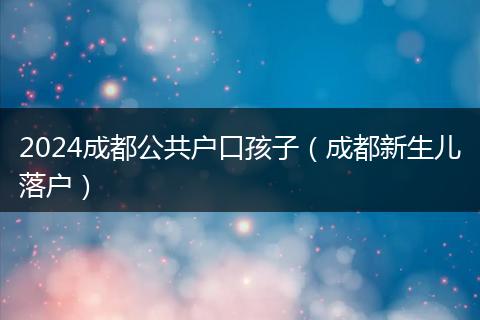 2024成都公共户口孩子(成都新生儿落户)