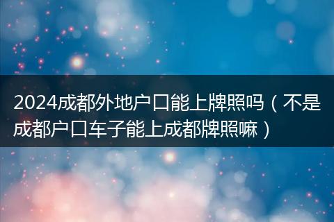2024成都外地户口能上牌照吗(不是成都户口车子能上成都牌照嘛)