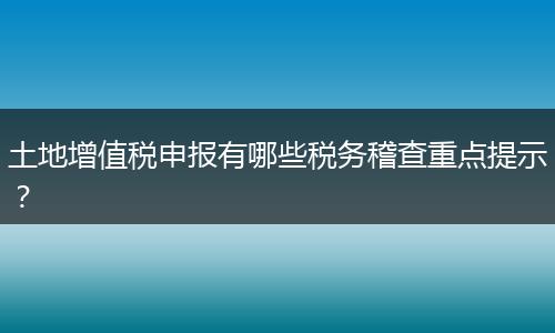 土地增值税申报有哪些税务稽查重点提示？