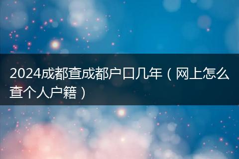 2024成都查成都户口几年（网上怎么查个人户籍）