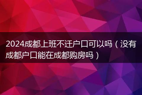 2024成都上班不迁户口可以吗(没有成都户口能在成都购房吗)