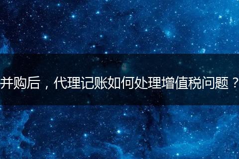 并购后，代理记账如何处理增值税问题？