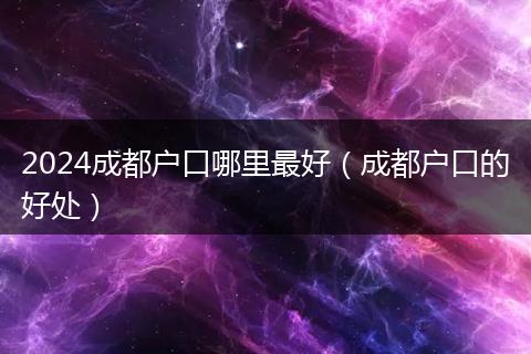 2024成都户口哪里最好（成都户口的好处）