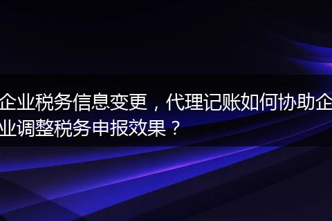 企业税务信息变更，代理记账如何协助企业调整税务申报效果？