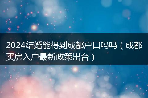 2024结婚能得到成都户口吗吗（成都买房入户最新政策出台）